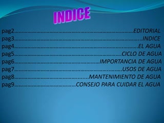 pag2………………………………………………………………………EDITORIAL
pag3…………………………………………………………………………...INDICE
pag4………………………………………………………………..……….EL AGUA
pag5……………………………………………………………….CICLO DE AGUA
pag6……………………………………….…………IMPORTANCIA DE AGUA
pag7………………………………………………………..….….USOS DE AGUA
pag8……………………………………........MANTENIMIENTO DE AGUA
pag9……………………………………CONSEJO PARA CUIDAR EL AGUA
 
