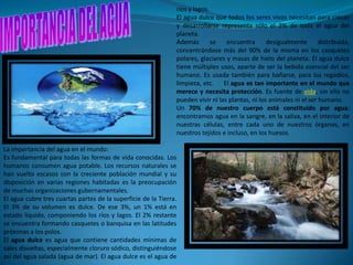 ríos y lagos.
                                                               El agua dulce que todos los seres vivos necesitan para crecer
                                                               y desarrollarse representa sólo el 3% de toda el agua del
                                                               planeta.
                                                               Además        se   encuentra       desigualmente       distribuida,
                                                               concentrándose más del 90% de la misma en los casquetes
                                                               polares, glaciares y masas de hielo del planeta. El agua dulce
                                                               tiene múltiples usos, aparte de ser la bebida esencial del ser
                                                               humano. Es usada también para bañarse, para los regadíos,
                                                               limpieza, etc. El agua es tan importante en el mundo que
                                                               merece y necesita protección. Es fuente de vida, sin ella no
                                                               pueden vivir ni las plantas, ni los animales ni el ser humano.
                                                               Un 70% de nuestro cuerpo está constituido por agua;
                                                               encontramos agua en la sangre, en la saliva, en el interior de
                                                               nuestras células, entre cada uno de nuestros órganos, en
                                                               nuestros tejidos e incluso, en los huesos.

La importancia del agua en el mundo:
Es fundamental para todas las formas de vida conocidas. Los
humanos consumen agua potable. Los recursos naturales se
han vuelto escasos con la creciente población mundial y su
disposición en varias regiones habitadas es la preocupación
de muchas organizaciones gubernamentales.
El agua cubre tres cuartas partes de la superficie de la Tierra.
El 3% de su volumen es dulce. De ese 3%, un 1% está en
estado líquido, componiendo los ríos y lagos. El 2% restante
se encuentra formando casquetes o banquisa en las latitudes
próximas a los polos.
El agua dulce es agua que contiene cantidades mínimas de
sales disueltas, especialmente cloruro sódico, distinguiéndose
así del agua salada (agua de mar). El agua dulce es el agua de
 