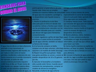 podría generar un gran ahorro de este energía, y el ahorro de energía ahorra
                                         líquido vital. Estos son un simples          agua.
                                         cambios en nuestros hábitos de consumo6. Coma un poco menos de carne,
                                         de agua que nos ayudarán a proteger y especialmente la carne de hamburguesa
                                         no desperdiciar este líquido escaso y        típica la cual pudo haber gastado 630
                                         precioso.                                    litros agua para ser producida.
                                         1. Realice la jardinería al aire libre       7. Comprar menos cosas. Todo aquello
                                         adecuada para el clima en donde vive. que necesite del agua para ser realizado.
                                         Las plantas nativas y hierbas que crecen Así que si compramos menos,
                                         con las precipitaciones naturales son las reduciremos nuestra huella en la guerra
                                         realmente indicadas pues así n tendrá contra la escasez de agua y el
                                         que abusar del agua para hidratarlas         desperdicio de la misma.
                                         constantemente.                              8. Recicle plásticos, vidrio, metales y
                                         2. Instale regaderas y grifos de bajo flujo. papel. O trate comprar productos
                                         Así mismo si usted omite el constante        reutilizables en lugar de productos no
                                         uso de agua caliente, también se reduce retornables, ya que hay que utilizar agua
                                         su factura de energía.                       para hacer casi todo.
El agua hoy en día es un bien altamente 3. A la hora de comprar un baño,              9. Cierre el grifo mientras se cepilla los
preciado y muy necesitado en             comprar uno de bajo volumen, ultra bajo dientes y al lavar los platos. Tomarse uno
determinadas regiones del mundo, no volumen o el modelo de doble descarga. o dos minutos de su tiempo en la ducha
por nada es visto como el nuevo          4. Repare los grifos que gotean. Todas para afeitarse.
petróleo, tendiendo a valorarse de una esas gotas perdidas se suman, a veces se 10. Conocer la fuente de agua potable ya
fuerte maneras en el sentido monetario. pueden desperdiciar de 10 a 25 galones sea del río, lago o acuífero que abastece
Por ejemplo, el estilo de vida           por día.                                     a su casa. Una vez que usted lo sepa,
estadounidense promedio requiere         5. Ejecutar el lavavajillas y la lavadora    usted se preocupa más por ella.
1.800 litros al día, un 70 por ciento de sólo cuando estén llenos. Cuando sea el
este líquido va a apoyar nuestra dieta. momento de reemplazarlas, comprar un
Si cada uno de nosotros aprendiera a     modelo de eficiencia energética.
conservar sólo un poco más de agua, se Recuerde, el ahorro de agua ahorra
 