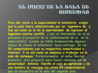 El inicio de la sala de sistemasPara dar inicio a la especialidad el ministerio  exigía que la sala fuera administrada por un  ingeniero de  y fue así como se le da la oportunidad  de ingresar al ingeniero marino castillo  y por el intermedio de el se presenta el proyecto de la conformación de la  de la especialidad. Cuando ya había transcurrido algunos meses de clases el ministerio  hace entrega  de los 20 computadores con su respectiva conectividad a internet. Y es así como se empieza a trabajar en la sala de sistemas. Posteriormente  el señor Rector presenta  otro proyecto para hacer convenio con la universidad  Antonio  Nariño el cual es aprobado y de esa manera se consigue los otros 20 computadores que se encuentra en la sala del segundo piso.