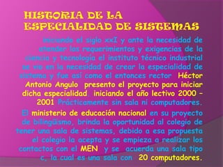 Historia de la especialidad de sistemasiniciando el siglo xxI y ante la necesidad de atender los requerimientos y exigencias de la ciencia y tecnología el instituto técnico industrial se vio en la necesidad de crear la especialidad de sistema y fue así como el entonces rector  Héctor  Antonio Angulo  presento el proyecto para iniciar dicha especialidad. iniciando el año lectivo 2000 – 2001 Prácticamente sin sala ni computadores.El ministerio de educación nacional en su proyecto de bilingüismo, brinda la oportunidad al colegio de tener una sala de sistemas, debido a esa propuesta el colegio la acepta y se empieza a realizar los contactos con el MEN  y se  acuerda una sala tipo c, la cual es una sala con  20computadores.