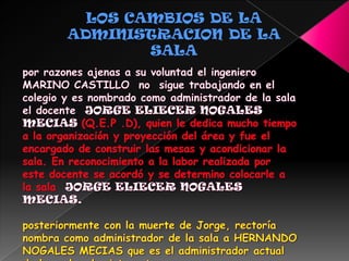 LOS CAMBIOS DE LA ADMINISTRACION DE LA SALApor razones ajenas a su voluntad el ingeniero MARINO CASTILLO  no  sigue trabajando en el colegio y es nombrado como administrador de la sala el docente  JORGEELIECER NOGALES MECIAS (Q.E.P .D), quien le dedica mucho tiempo a la organización y proyección del área y fue el encargado de construir las mesas y acondicionar la sala. En reconocimiento a la labor realizada por este docente se acordó y se determino colocarle a la sala  JORGE ELIECER NOGALES MECIAS.posteriormente con la muerte de Jorge, rectoría nombra como administrador de la sala a HERNANDO NOGALES MECIAS que es el administrador actual de las salas de  internet 