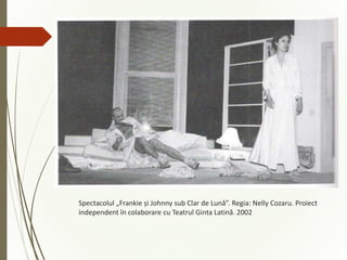 Spectacolul „Frankie și Johnny sub Clar de Lună”. Regia: Nelly Cozaru. Proiect
independent în colaborare cu Teatrul Ginta Latină. 2002
 
