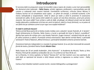 Introducere
În lucrarea dată ne propunem scopul să elucidăm viața și opera de creație a unei mari personalități
din domeniul artei naționale – Nelly Cozaru, artistă, regizoare, profesoară, o personalitate care dă
culoare și substanță vieții noastre teatrale. Constatările scriitorului, criticului literar Mircea V.
Ciobanu tocmai vin să completeze acest spațiu - un ghem de energie, o centrală nucleară, o fire
mereu neîmpăcată și acaparatoare. Când le aduni pe toate și când le proiectezi în avanscena
luminată de sofite, îți dai seama dintr-odată că e poate cel mai firesc fenomen, privit prin prisma
meseriei. Dar acum altfel? Cum să faci o sală să râdă, să plângă, să trăiască emoții mai tari decât
media obișnuită a cotidianului că d-aia am venit la teatru!), dacă tu însuți (Artistul), nu ai putea să
arzi fără rest pe scândura scenei ca pe rugul unui eșafod medieval?
O viață în continuă mișcare!
Tânăra actriţă făcea parte din al doilea studio moldav care a absolvit Şcoala Teatrală „B. V. Şciukin”.
După reîntoarcerea la Chișinău, Nelly Cozaru a lucrat o perioadă de timp la Teatrul „Luceafărul”.
Actriţa face parte din echipa care a pus bazele Teatrului „Eugen Ionesco”, activând timp de opt ani
în cadrul acestuia şi având o frumoasă carieră actoricească. Apoi devine actriţă liberă, o perioadă
activează în Teatrul Național „Mihai Eminescu”, participînd totodată la diverse proiecte teatrale.
Fenomenul teatrului independent e o noutate în peisajul teatral. Și eu am fost interesată de această
formă de teatru, formând Teatrul Studio Master Class
Nelly Cozaru de 10 ani predă studenţilor „Arta Actorului” la Academia de Muzică, Teatru şi Arte
Plastice, fiind şef de catedră şi conducător de curs. În curând se vor face 30 de ani.
Iar la Chișinău, în inima capitalei, la Teatrul ”Geneza Art” am fost martorii unui nou spectacol, de
astă dată un spectacol de lansare a cărții despre actrița și regizoarea cu același nume – Nelly
Cozaru!
Cartea a fost imboldul realizării acestei lucrări, revistei bibliografice a protagonistei!
 