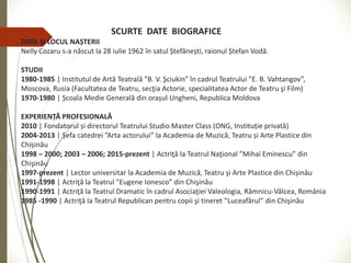 SCURTE DATE BIOGRAFICE
DATA ȘI LOCUL NAȘTERII
Nelly Cozaru s-a născut la 28 iulie 1962 în satul Ștefănești, raionul Ștefan Vodă.
STUDII
1980-1985 | Institutul de Artă Teatrală ”B. V. Şciukin” în cadrul Teatrului ”E. B. Vahtangov”,
Moscova, Rusia (Facultatea de Teatru, secţia Actorie, specialitatea Actor de Teatru şi Film)
1970-1980 | Școala Medie Generală din orașul Ungheni, Republica Moldova
EXPERIENȚĂ PROFESIONALĂ
2010 | Fondatorul și directorul Teatrului Studio Master Class (ONG, Instituție privată)
2004-2013 | Șefa catedrei ”Arta actorului” la Academia de Muzică, Teatru și Arte Plastice din
Chișinău
1998 – 2000; 2003 – 2006; 2015-prezent | Actriţă la Teatrul Naţional ”Mihai Eminescu” din
Chişinău
1997-prezent | Lector universitar la Academia de Muzică, Teatru şi Arte Plastice din Chișinău
1991-1998 | Actriţă la Teatrul ”Eugene Ionesco” din Chişinău
1990-1991 | Actriţă la Teatrul Dramatic în cadrul Asociaţiei Valeologia, Râmnicu-Vâlcea, România
1985 -1990 | Actriţă la Teatrul Republican pentru copii şi tineret ”Luceafărul” din Chişinău
 
