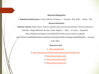 Referințe bibliografice:
1. Rebeliunea Nelly Cozaru / coord.: Mircea V. Ciobanu . – Chișinău : ARC, 2022 . – 256 p. : fot.
Resurse electronice
Cotoman, Tamara. Nelly Cozaru. Teatrul e oglinda vieții [resursă electronică] / Tamara Cotoman //
BiblioArt : Blogul Bibliotecii de Arte „Tudor Arghezi”. – 2022. – 27 uiulie. – Disponibil:
https://biblioart.wordpress.com/2022/07/27/nelly-cozaru-teatrul-e-oglinda-
vietii/?fbclid=IwAR0PAwNTJxWiyLuhKyhOy-XVLAsb5g7FakWScvnUkbygrxvd0QVj8bOpK3I. – Accesat:
22.01.2024.
Resurse on-line
1. https://amtap.md/
2. http://www.bnrm.md/files/publicati/calendar %202022.pdf
3. https://opac.hasdeu.md/
4. https://tam.md/?p=2074
5. https://www.unitem.md/
 