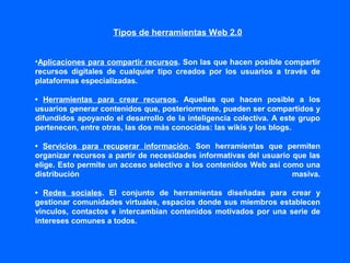 Tipos de herramientas Web 2.0
•Aplicaciones para compartir recursos. Son las que hacen posible compartir
recursos digitales de cualquier tipo creados por los usuarios a través de
plataformas especializadas.
• Herramientas para crear recursos. Aquellas que hacen posible a los
usuarios generar contenidos que, posteriormente, pueden ser compartidos y
difundidos apoyando el desarrollo de la inteligencia colectiva. A este grupo
pertenecen, entre otras, las dos más conocidas: las wikis y los blogs.
• Servicios para recuperar información. Son herramientas que permiten
organizar recursos a partir de necesidades informativas del usuario que las
elige. Esto permite un acceso selectivo a los contenidos Web así como una
distribución masiva.
• Redes sociales. El conjunto de herramientas diseñadas para crear y
gestionar comunidades virtuales, espacios donde sus miembros establecen
vínculos, contactos e intercambian contenidos motivados por una serie de
intereses comunes a todos.
 