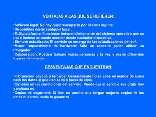 VENTAJAS A LAS QUE SE REFIEREN:
•Software legal: No hay que preocuparse por licencia alguna.
•Disponibles desde cualquier lugar.
•Multiplataforma: Funcionan independientemente del sistema operativo que se
use e incluso se puede acceder desde cualquier dispositivo.
•Siempre actualizado: El servicio se encarga de las actualizaciones del soft.
•Menor requerimiento de hardware: Sólo se necesita poder utilizar un
navegador.
•Colaboración: Pueden trabajar varias personas a la vez y desde diferentes
lugares del mundo.
DESVENTAJAS QUE ENCUENTRAN:
•Información privada a terceros: Generalmente no se sabe en manos de quién
caen los datos ni que uso se va a hacer de ellos.
•Cambios en las condiciones del servicio: Puede que el servicio sea gratis hoy
y mañana no.
•Copias de seguridad: Si bien es posible que tengan mejores copias de los
datos nuestros, nadie lo garantiza.
 