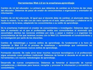 Herramientas Web 2.0 en la enseñanza-aprendizaje
Cambio de rol del educador. Lo primero que debemos de cambiar es la forma de dar clase
del educador. Debemos de pasar de orador de conocimientos a organizador y orientador de
información.
Cambio de rol del educando. Al igual que el docente debe de cambiar, el alumnado debe de
hacer lo mismo. Ya no vale con ser mero oyente en el aula, debe participar y colaborar en la
realización de la tarea, adaptando los conocimientos a su estilo de aprendizaje.
De la enseñanza tradicional al creador de conocimientos e investigador. Debemos dejar de
lado el momento en el que el profesorado emitía sus conocimientos al alumnado que
escuchaban atentos las nociones emitidas por éste, y pasar a motivar y a organizar los
conocimientos de los que tenemos acceso con la Web 2.0, fomentando el constructivismo y
la investigación por parte de los discentes.
Cambio de metodología y nuevos estilos de aprendizaje. Es fundamental a la hora de
implantar la Web 2.0 en el proceso de enseñanza – aprendizaje que cambiemos las
metodologías y generemos nuevos estilos de aprendizaje.
Formación docente. De nada sirve tener muchos recursos tecnológicos si el profesorado
sigue actuando como profesor tradicional. Debemos de formar al docente en el uso de las
herramientas y en nuevas metodologías de aprendizaje.
Desarrollo de nuevas competencias. Debemos de fomentar el desarrollo de nuevas
competencias y destrezas para buscar, recopilar y procesar la información y convertirla en
conocimiento.
 