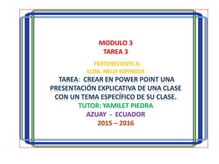 MODULO 3
TAREA 3
PERTENECIENTE A:
LCDA. NELLY ESPINOZA
TAREA: CREAR EN POWER POINT UNA
PRESENTACIÓN EXPLICATIVA DE UNA CLASE
CON UN TEMA ESPECÍFICO DE SU CLASE.
TUTOR: YAMILET PIEDRA
AZUAY - ECUADOR
2015 – 2016
 