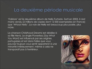 La chanson  Childhood Dreams  est dédiée à sa fille Nevis. Le single  Powerless (Say What You Want)  est influencé par ses origines portugaises et est dans l'idée que vous pouvez toujours vous sentir appartenir à une minorité intérieurement, même si cela ne transparaît pas à l'extérieur. ‘ Folklore’  est le deuxième album de Nelly Furtado. Sorti en 2003, il s'est moins vendu (2 millions de copies dont 12 000 exemplaires en France) que ’ Whoa! Nelly’ . La voix de Nelly est beaucoup plus posée, plus mûre.  