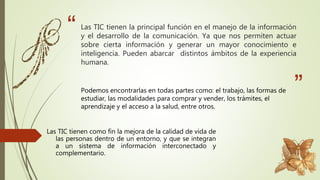 “
”
Las TIC tienen la principal función en el manejo de la información
y el desarrollo de la comunicación. Ya que nos permiten actuar
sobre cierta información y generar un mayor conocimiento e
inteligencia. Pueden abarcar distintos ámbitos de la experiencia
humana.
Podemos encontrarlas en todas partes como: el trabajo, las formas de
estudiar, las modalidades para comprar y vender, los trámites, el
aprendizaje y el acceso a la salud, entre otros.
Las TIC tienen como fin la mejora de la calidad de vida de
las personas dentro de un entorno, y que se integran
a un sistema de información interconectado y
complementario.
 