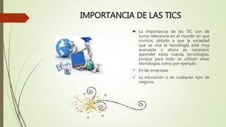 IMPORTANCIA DE LAS TICS
 La importancia de las TIC son de
suma relevancia en el mundo en que
vivimos, debido a que la sociedad
que se vive la tecnología está muy
avanzada y ahora es necesario
aprender estas nuevas tecnologías,
porque para todo se utilizan estas
tecnologías como por ejemplo:
 En las empresas
 La educación o en cualquier tipo de
negocio.
 