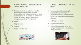 4. PUBLICACIÓN Y TRANSMISIÓN DE
LA INFORMACIÓN
 En este grupo se encuentran aquellas
tecnologías que permiten publicar
información casi unilateralmente, es decir
que depende de un emisor su publicación
y este no espera la respuesta de un
receptor específico. Por ejemplo
⋆ Blogs
⋆ Páginas web
⋆ Videos
⋆ Redes sociales, etc
5. FINES COMERCIALES U OTROS
FINES
 Son aquellas utilizadas para la
promoción de algún tipo de
producto o servicio, o también se
hacen con fines de entretenimiento.
Ejemplo:
⋆ Catálogos en línea
⋆ Páginas de compras
⋆ Comunidades de personas que
comparten dominios web para su
entretenimiento.
 