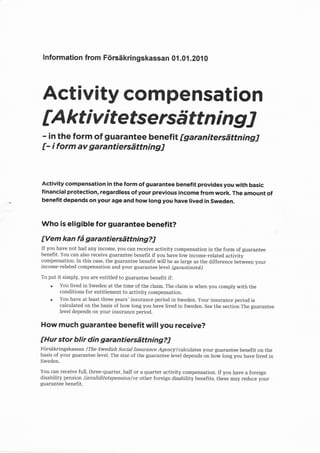 lnformation from Ftirsiikringskassan 0i.0i.201 0




     Activity compensation
    tA kt i v i tefsersd tt n i n g J
    - in the form of guarantee benefit fgaranitersilttning]
    [- i form av garantiersdttningJ


    Activity compensation in the form of guarantee benefit provides you with basic
    financial protection, regardless of your previous income from work. The amount of
.   benefit depends on your age and how long you have lived in Sweden.


    Who is eligible for guarantee benefit?

    tVem kan fd garantiersdttningil
    If you have not had any income, you can receive activity compensation in the form of guarantee
    benefit. You can also receive guarantee benefit if you have low income-related activity
    compensation. In this case, the guarantee benefit will be as large as the difference between your
    income-related compensation and your guarantee level fgarantinivd ].

    To put   it simply, you are entitled to guarantee benefit if:
        .    You lived in Sweden at the time of the claim. The claim is when you comply with the
             conditions for entitlement to activity compensation.
        .    You have at least three years' insurance period in Sweden. Your insurance period is
             calculated on the basis of how long you have lived in Sweden. See the section The guarantee
             level depends on your insurance period.

    How much guarantee benefit will you receive?

    [Hur stor blir din garantiersilttning?J
    F<irsdkringskassan [The Swedish Socia] Insurance Agency] calculates your guarantee benefit on the
    basis of your guarantee level. The size of the guarantee level depends on how long you have lived in
    Sweden.

    You can receive full, three-quarter, half or a quarter activity compensation. If you have a foreign
    disability pension [invaliditetspensionJor other foreign disability benefits, these may reduce your
    guarantee benefit.
 