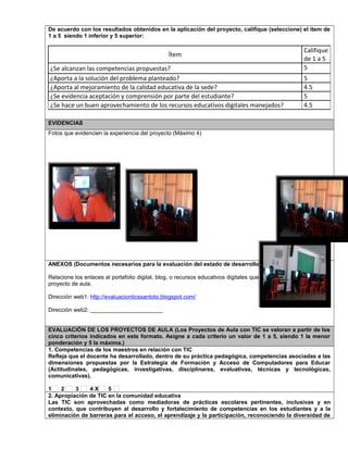 De acuerdo con los resultados obtenidos en la aplicación del proyecto, califique (seleccione) el ítem de 
1 a 5 siendo 1 inferior y 5 superior: 
Ítem 
Califique 
de 1 a 5 
¿Se alcanzan las competencias propuestas? 5 
¿Aporta a la solución del problema planteado? 5 
¿Aporta al mejoramiento de la calidad educativa de la sede? 4.5 
¿Se evidencia aceptación y comprensión por parte del estudiante? 5 
¿Se hace un buen aprovechamiento de los recursos educativos digitales manejados? 4.5 
EVIDENCIAS 
Fotos que evidencien la experiencia del proyecto (Máximo 4) 
ANEXOS (Documentos necesarios para la evaluación del estado de desarrollo) 
Relacione los enlaces al portafolio digital, blog, o recursos educativos digitales que se hayan elaborado para el 
proyecto de aula. 
Dirección web1: http://evaluacionticssantoto.blogspot.com/ 
Dirección web2: _______________________ 
EVALUACIÓN DE LOS PROYECTOS DE AULA (Los Proyectos de Aula con TIC se valoran a partir de los 
cinco criterios indicados en este formato. Asigne a cada criterio un valor de 1 a 5, siendo 1 la menor 
ponderación y 5 la máxima.) 
1. Competencias de los maestros en relación con TIC 
Refleja que el docente ha desarrollado, dentro de su práctica pedagógica, competencias asociadas a las 
dimensiones propuestas por la Estrategia de Formación y Acceso de Computadores para Educar 
(Actitudinales, pedagógicas, investigativas, disciplinares, evaluativas, técnicas y tecnológicas, 
comunicativas). 
1 2 3 4 X 5 
2. Apropiación de TIC en la comunidad educativa 
Las TIC son aprovechadas como mediadoras de prácticas escolares pertinentes, inclusivas y en 
contexto, que contribuyen al desarrollo y fortalecimiento de competencias en los estudiantes y a la 
eliminación de barreras para el acceso, el aprendizaje y la participación, reconociendo la diversidad de 
 