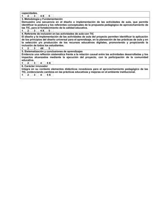 capacidades. 
1 2 3 4 X 5 
3. Metodología y Fundamentación 
Demuestra una secuencia en el diseño e implementación de las actividades de aula, que permite 
identificar la postura y los referentes conceptuales de la propuesta pedagógica de aprovechamiento de 
las TIC, para el fortalecimiento de la calidad educativa. 
1 2 3 4 X 5 
4. Referente de inclusión en las actividades de aula con TIC 
El diseño y la implementación de las actividades de aula del proyecto permiten identificar la aplicación 
de los principios del diseño universal para el aprendizaje, en la planeación de las prácticas de aula y en 
la selección y/o producción de los recursos educativos digitales, promoviendo y propiciando la 
inclusión de todos los estudiantes. 
1 2 3 4X 5 
5. Sistematización y conclusiones de aprendizajes 
Evidencia una reflexión sistemática frente a la relación causal entre las actividades desarrolladas y los 
impactos alcanzados mediante la ejecución del proyecto, con la participación de la comunidad 
educativa. 
1 2 3 4 5 X 
6. Carácter innovador 
Integra en su contexto elementos didácticos novedosos para el aprovechamiento pedagógico de las 
TIC, evidenciando cambios en las prácticas educativas y mejoras en el ambiente institucional. 
1 2 3 4 5 X 
 