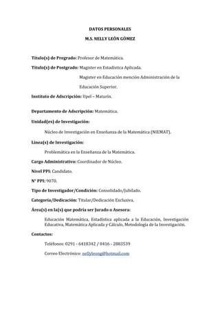 DATOS PERSONALES<br />M.S. NELLY LEÓN GÓMEZ<br />Título(s) de Pregrado: Profesor de Matemática.<br />Título(s) de Postgrado: Magister en Estadística Aplicada.<br />                                                 Magister en Educación mención Administración de la          <br />                                                 Educación Superior. <br />Instituto de Adscripción: Upel – Maturín.<br />Departamento de Adscripción: Matemática.<br />Unidad(es) de Investigación: <br />Núcleo de Investigación en Enseñanza de la Matemática (NIEMAT).<br />Línea(s) de Investigación:<br />Problemática en la Enseñanza de la Matemática.<br />Cargo Administrativo: Coordinador de Núcleo.<br />Nivel PPI: Candidato.<br />N° PPI: 9070.<br />Tipo de Investigador/Condición: Consolidado/Jubilado.<br />Categoría/Dedicación: Titular/Dedicación Exclusiva.<br />Área(s) en la(s) que podría ser Jurado o Asesora: <br />Educación Matemática, Estadística aplicada a la Educación, Investigación Educativa, Matemática Aplicada y Cálculo, Metodología de la Investigación.<br />Contactos: <br />Teléfonos: 0291 - 6418342 / 0416 - 2883539<br />Correo Electrónico: nellyleong@hotmail.com<br />