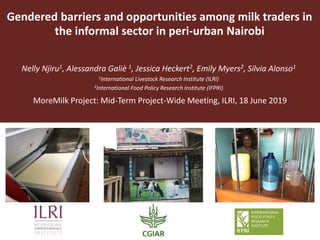 Gendered barriers and opportunities among milk traders in
the informal sector in peri-urban Nairobi
Nelly Njiru1, Alessandra Galiè 1, Jessica Heckert2, Emily Myers2, Silvia Alonso1
1International Livestock Research Institute (ILRI)
2International Food Policy Research Institute (IFPRI)
MoreMilk Project: Mid-Term Project-Wide Meeting, ILRI, 18 June 2019
 