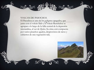 VOLCAN DE PASOCHOA
El Pasochoa es uno de los volcanes apagados, que
junto con el volcán Ilaló y el volcán Rumiñahui se
agrupan a lo largo de la falla central de la depresión
interandina, al sur de Quito. Su cima está compuesta
por varios picachos agudos, desprovistos de nieve y
cubiertos de una vegetación rala.
 