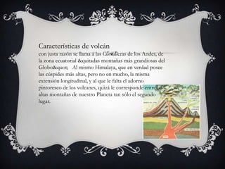 Características de volcán
con justa razón se llama á las Cordilleras de los Andes, de
la zona ecuatorial &quitadas montañas más grandiosas del
Globo" Al mismo Himalaya, que en verdad posee
las cúspides más altas, pero no en mucho, la misma
extensión longitudinal, y al que le falta el adorno
pintoresco de los volcanes, quizá le corresponde entre las
altas montañas de nuestro Planeta tan sólo el segundo
lugar.
 