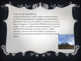 VOLCAN DE PICHINCHA
l Guagua Pichincha ha sufrido grandes transformaciones
en su historia geológica, de el se conoce la construcción y
destrucción sucesiva de dos edificios. El primero se formó
luego de apagarse el volcán Rucu Pichincha posteriormente
colapsó y dejó una caldera de aproximadamente 3.5 Km de
diámetro.Posteriormente se levanta un nuevo edificio
volcánico sobre los restos de la caldera, nuevamente es
destruido por erupciones paroxísmicas formando la actual
caldera.
 