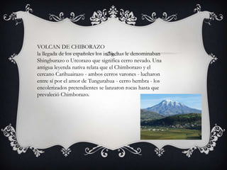 VOLCAN DE CHIBORAZO
la llegada de los españoles los indígenas le denominaban
Shingburazo o Urcorazo que significa cerro nevado. Una
antigua leyenda nativa relata que el Chimborazo y el
cercano Carihuairazo - ambos cerros varones - lucharon
entre sí por el amor de Tungurahua - cerro hembra - los
encolerizados pretendientes se lanzaron rocas hasta que
prevaleció Chimborazo.
 