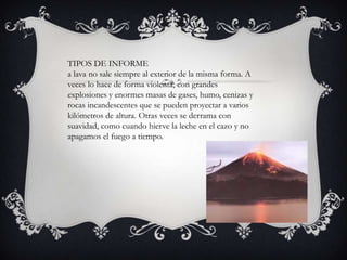 TIPOS DE INFORME
a lava no sale siempre al exterior de la misma forma. A
veces lo hace de forma violenta, con grandes
explosiones y enormes masas de gases, humo, cenizas y
rocas incandescentes que se pueden proyectar a varios
kilómetros de altura. Otras veces se derrama con
suavidad, como cuando hierve la leche en el cazo y no
apagamos el fuego a tiempo.
 