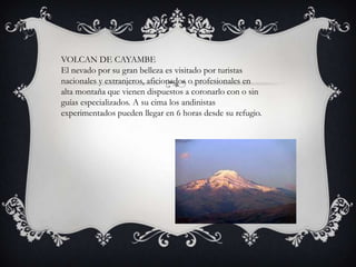 VOLCAN DE CAYAMBE
El nevado por su gran belleza es visitado por turistas
nacionales y extranjeros, aficionados o profesionales en
alta montaña que vienen dispuestos a coronarlo con o sin
guías especializados. A su cima los andinistas
experimentados pueden llegar en 6 horas desde su refugio.
 
