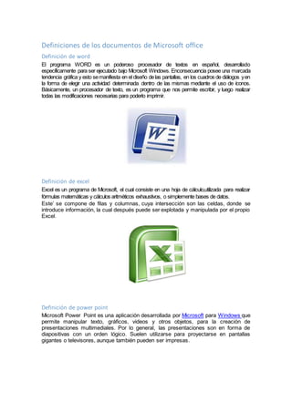 Definiciones de los documentos de Microsoft office
Definición de word
El programa WORD es un poderoso procesador de textos en español, desarrollado
específicamente para ser ejecutado bajo Microsoft Windows. Enconsecuencia posee una marcada
tendencia gráfica y esto semanifiesta en el diseño delas pantallas, en los cuadros de diálogos yen
la forma de elegir una actividad determinada dentro de las mismas mediante el uso de íconos.
Básicamente, un procesador de texto, es un programa que nos permite escribir, y luego realizar
todas las modificaciones necesarias para poderlo imprimir.
Definición de excel
Excel es un programa de Microsoft, el cual consiste en una hoja de cálculo,utilizada para realizar
fórmulas matemáticas y cálculos aritméticos exhaustivos, o simplemente bases de datos.
Este’ se compone de filas y columnas, cuya intersección son las celdas, donde se
introduce información, la cual después puede ser explotada y manipulada por el propio
Excel.
Definición de power point
Microsoft Power Point es una aplicación desarrollada por Microsoft para Windows que
permite manipular texto, gráficos, videos y otros objetos, para la creación de
presentaciones multimediales. Por lo general, las presentaciones son en forma de
diapositivas con un orden lógico. Suelen utilizarse para proyectarse en pantallas
gigantes o televisores, aunque también pueden ser impresas.
 