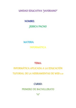UNIDAD EDUCATIVA “JAVERIANO”
NOMBRE:
JESSICA PACHO
MATERIA:
INFORMÁTICA
TEMA:
INFORMÁTICA APLICADA A LA EDUCACIÓN
TUTORIAL DE LA HERRAMIENTAS DE WEB 2.0
CURSO:
PRIMERO DE BACHILLERATO
“A”
 