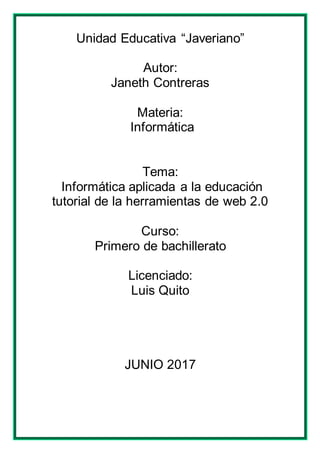 Unidad Educativa “Javeriano”
Autor:
Janeth Contreras
Materia:
Informática
Tema:
Informática aplicada a la educación
tutorial de la herramientas de web 2.0
Curso:
Primero de bachillerato
Licenciado:
Luis Quito
JUNIO 2017
 