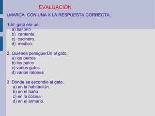 I . MARCA  CON UNA X LA RESPUESTA CORRECTA. 1.El  gato era un: a) bailarìn b)  cantante. c)  cocinero. d)  medico. 2. Quiènes persigueròn al gato. a) los perros b) los patos c) varios gatos d) varios ratones 3. Donde se escondio el gato. a) en la habitaciòn. b) en el baño c) en la cocina d) en el armario. EVALUACIÒN 