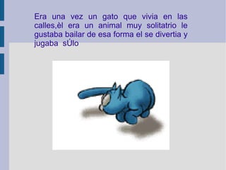Era una vez un gato que vivia en las calles,èl era un animal muy solitatrio le gustaba bailar de esa forma el se divertia y jugaba  sòlo 