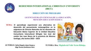 REDEEMED INTERNATIONAL CHRISTIAN UNIVERSITY
(IRCU)
DIRECCIÓN DE PREGRADO
LICENCIATURA EN CIENCIAS DE LA EDUCACIÓN,
MENCIÓN EDUCACIÓN BÁSICA
TEMA: El aprendizaje experiencial una alternativa de
desarrollo del pensamiento metacognitivo en la
asignatura de Ciencias Naturales de los discentes de
Educación Básica Superior de la Unidad Educativa
Comunitaria Intercultural Bilingüe San José del
cantón San Juan Bosco de la provincia de Morona
Santiago, año lectivo 2022 – 2023
AUTORAS: Nelly Magaly López Kayap y
Olga Teresa Zambrano Vera
TUTORA: Dra. Migdalis del Valle Terán Hidalgo.
 