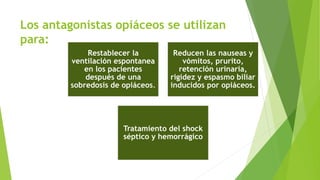 Los antagonistas opiáceos se utilizan 
para: 
Restablecer la 
ventilación espontanea 
en los pacientes 
después de una 
sobredosis de opiáceos. 
Reducen las nauseas y 
vómitos, prurito, 
retención urinaria, 
rigidez y espasmo biliar 
inducidos por opiáceos. 
Tratamiento del shock 
séptico y hemorrágico 
 