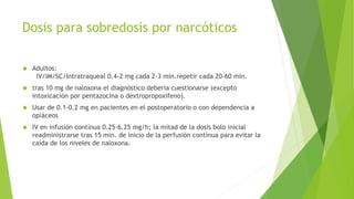 Dosis para sobredosis por narcóticos 
 Adultos: 
IV/IM/SC/Intratraqueal 0.4-2 mg cada 2-3 min.repetir cada 20-60 min. 
 tras 10 mg de naloxona el diagnóstico deberia cuestionarse (excepto 
intoxicación por pentazocina o dextropropoxifeno). 
 Usar de 0.1-0.2 mg en pacientes en el postoperatorio o con dependencia a 
opiáceos 
 IV en infusión contínua 0.25-6.25 mg/h; la mitad de la dosis bolo inicial 
readministrarse tras 15 min. de inicio de la perfusión contínua para evitar la 
caída de los niveles de naloxona. 
 