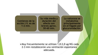 Comienzo de la 
acción I.V. es de 
1-2 min. 
Su vida media y 
duración del 
efecto son 
breves aprox. 
30-60 min. 
La naloxona se 
metaboliza 
principalmente 
en el hígado por 
glucuronidación. 
Muy frecuentemente se utilizan 1,0-2,0 ug/KG cada 
2-3 min restablecerán una ventilación espontanea 
adecuada. 
 