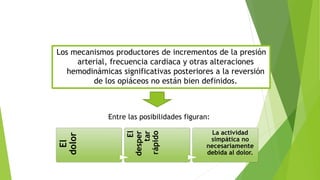 Los mecanismos productores de incrementos de la presión 
arterial, frecuencia cardiaca y otras alteraciones 
hemodinámicas significativas posteriores a la reversión 
de los opiáceos no están bien definidos. 
Entre las posibilidades figuran: 
El 
dolor 
El 
desper 
tar 
rápido 
La actividad 
simpática no 
necesariamente 
debida al dolor. 
 
