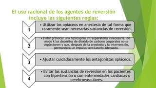 El uso racional de los agentes de reversión 
incluye las siguientes reglas: 
1 
• Utilizar los opiáceos en anestesia de tal forma que 
raramente sean necesarias sustancias de reversión. 
2 
• Evitar provocar una hipocapnia intraoperatoria innecesaria, de 
modo k los depósitos de dióxido de carbono corporales no se 
deplecionen y que, después de la anestesia y la intervención, 
permanezca un impulso ventilatorio adecuado. 
3 
• Ajustar cuidadosamente los antagonistas opiáceos. 
4 
• Evitar las sustancias de reversión en los pacientes 
con hipertensión o con enfermedades cardiacas o 
cerebrovasculares. 
 