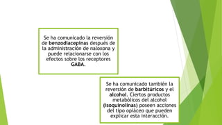 Se ha comunicado la reversión 
de benzodiacepinas después de 
la administración de naloxona y 
puede relacionarse con los 
efectos sobre los receptores 
GABA. 
Se ha comunicado también la 
reversión de barbitúricos y el 
alcohol. Ciertos productos 
metabólicos del alcohol 
(isoquinolinas) poseen acciones 
del tipo opiáceo que pueden 
explicar esta interacción. 

