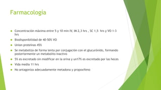 Farmacología 
 Concentración máxima entre 5 y 10 min IV, IM 2,3 hrs , SC 1,5 hrs y VO 1-3 
hrs 
 Biodisponibilidad de 40-50% VO 
 Union proteínas 45% 
 Se metaboliza de forma lenta por conjugación con el glucurónido, formando 
posteriormente un metabolito inactivo 
 5% es excretado sin modificar en la orina y un17% es excretado por las heces 
 Vida media 11 hrs 
 No antagoniza adecuadamente metadona y propoxifeno 
 