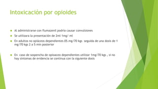 Intoxicación por opioides 
 Al administrarse con flumazenil podría causar convulsiones 
 Se utilizara la presentación de 2ml 1mg/ ml 
 En adultos no opiáceos dependientes 05.mg/70 kgs seguida de una dosis de 1 
mg/70 kgs 2 a 5 min posterior 
 En caso de sospencha de opioaceo dependientes utilizar 1mg/70 kgs , si no 
hay síntomas de evidencia se continua con la siguiente dosis 
 