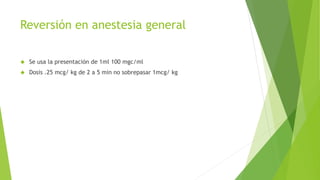 Reversión en anestesia general 
 Se usa la presentación de 1ml 100 mgc/ml 
 Dosis .25 mcg/ kg de 2 a 5 min no sobrepasar 1mcg/ kg 
 