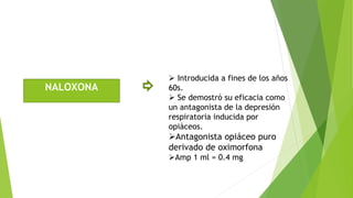 NALOXONA 
 Introducida a fines de los años 
60s. 
 Se demostró su eficacia como 
un antagonista de la depresión 
respiratoria inducida por 
opiáceos. 
Antagonista opiáceo puro 
derivado de oximorfona 
Amp 1 ml = 0.4 mg 
 