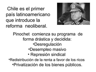 Chile es el primer
país latinoamericano
que introduce la
reforma neoliberal.
   Pinochet comienza su programa de
        forma drástica y decidida:
              •Desregulación
           •Desempleo masivo
           • Represión sindical
 •Redistribución de la renta a favor de los ricos
   •Privatización de los bienes públicos.
 