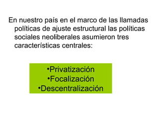 En nuestro país en el marco de las llamadas
 políticas de ajuste estructural las políticas
 sociales neoliberales asumieron tres
 características centrales:


           •Privatización
           •Focalización
         •Descentralización
 