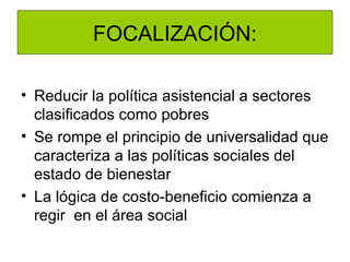 FOCALIZACIÓN:

• Reducir la política asistencial a sectores
  clasificados como pobres
• Se rompe el principio de universalidad que
  caracteriza a las políticas sociales del
  estado de bienestar
• La lógica de costo-beneficio comienza a
  regir en el área social
 