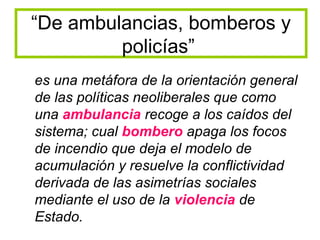 “De ambulancias, bomberos y
         policías”
es una metáfora de la orientación general
de las políticas neoliberales que como
una ambulancia recoge a los caídos del
sistema; cual bombero apaga los focos
de incendio que deja el modelo de
acumulación y resuelve la conflictividad
derivada de las asimetrías sociales
mediante el uso de la violencia de
Estado.
 