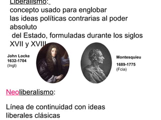 Liberalismo:
 concepto usado para englobar
 las ideas políticas contrarias al poder
 absoluto
  del Estado, formuladas durante los siglos
 XVII y XVIII.
John Locke                        Montesquieu
1632-1704
(Ingl)                            1689-1775
                                  (Fcia)




Neoliberalismo:

Línea de continuidad con ideas
liberales clásicas
 